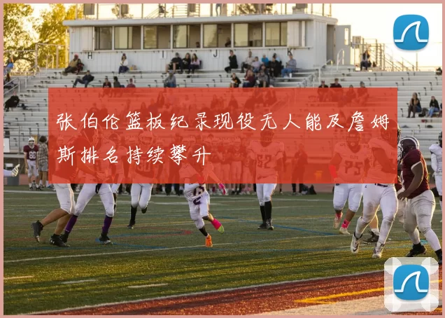 张伯伦篮板纪录现役无人能及詹姆斯排名持续攀升