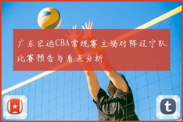 广东宏远CBA常规赛主场对阵辽宁队比赛预告与看点分析