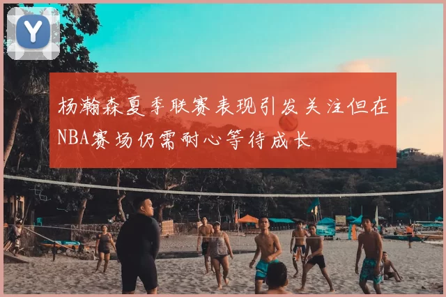 杨瀚森夏季联赛表现引发关注但在NBA赛场仍需耐心等待成长