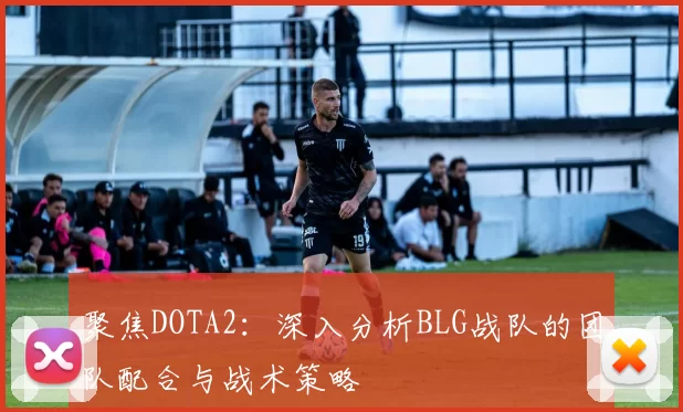 聚焦DOTA2:深入分析BLG战队的团队配合与战术策略