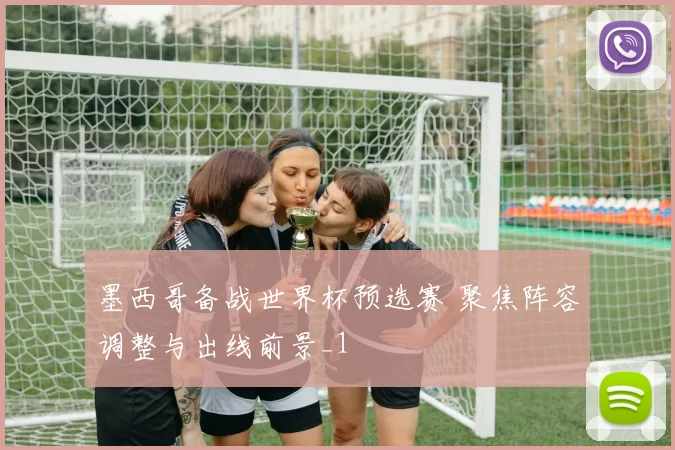 墨西哥备战世界杯预选赛 聚焦阵容调整与出线前景_1