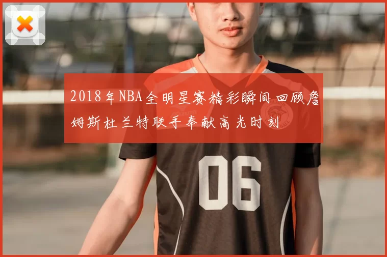 2018年NBA全明星赛精彩瞬间回顾詹姆斯杜兰特联手奉献高光时刻