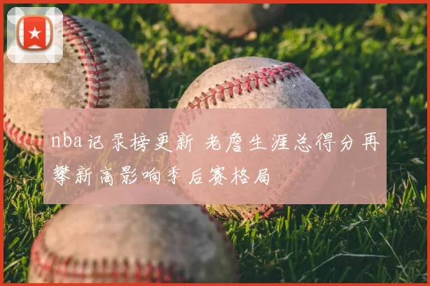 nba记录榜更新 老詹生涯总得分再攀新高影响季后赛格局