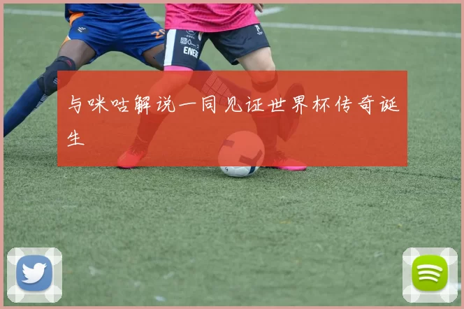 与咪咕解说一同见证世界杯传奇诞生