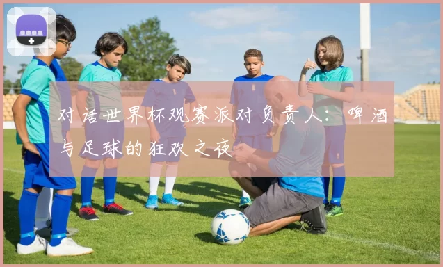 对话世界杯观赛派对负责人:啤酒与足球的狂欢之夜