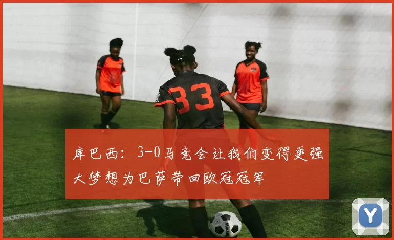 库巴西：3-0马竞会让我们变得更强大梦想为巴萨带回欧冠冠军