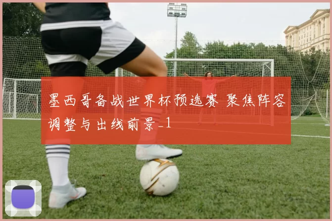 墨西哥备战世界杯预选赛 聚焦阵容调整与出线前景_1