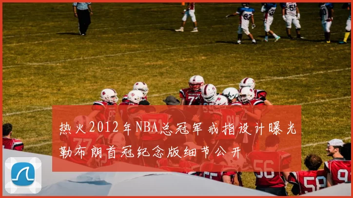 热火2012年NBA总冠军戒指设计曝光勒布朗首冠纪念版细节公开
