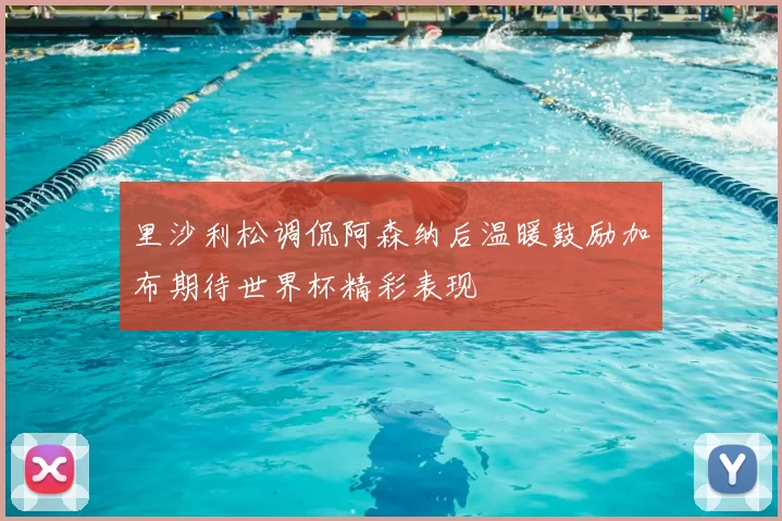 里沙利松调侃阿森纳后温暖鼓励加布期待世界杯精彩表现