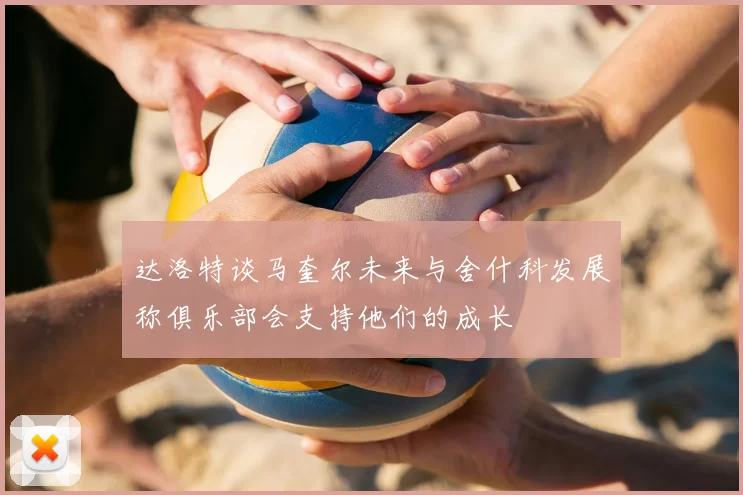 达洛特谈马奎尔未来与舍什科发展称俱乐部会支持他们的成长