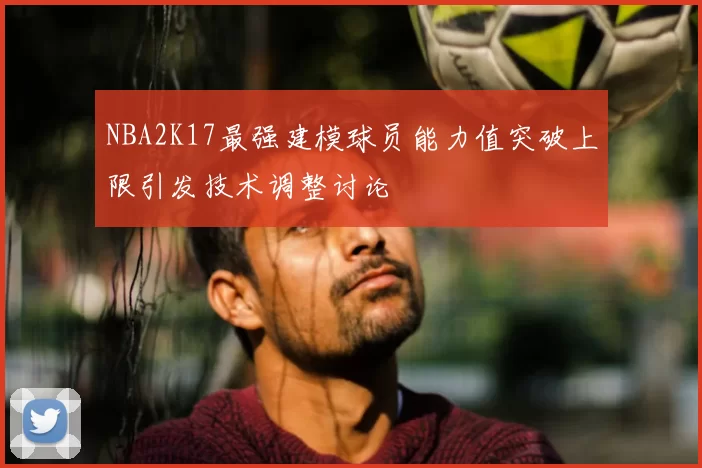 NBA2K17最强建模球员能力值突破上限引发技术调整讨论