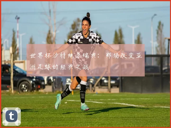 世界杯沙特绝杀瑞典:那场改变亚洲足球的经典之战