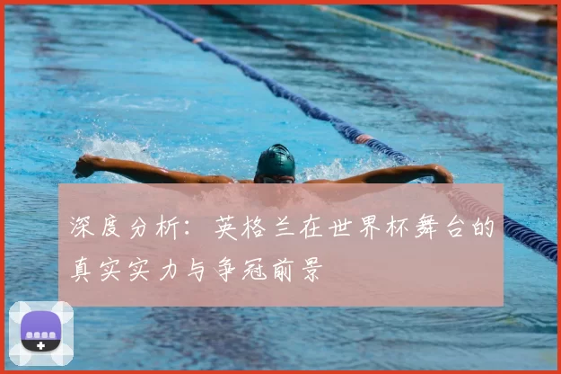 深度分析：英格兰在世界杯舞台的真实实力与争冠前景