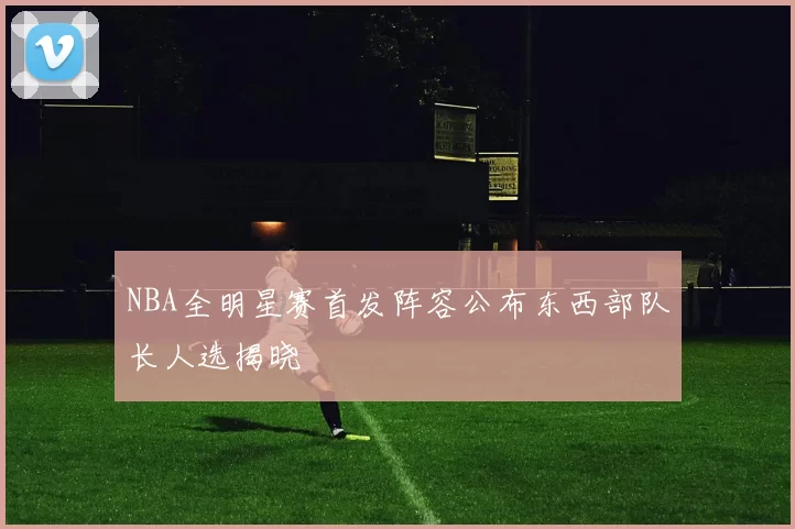 NBA全明星赛首发阵容公布东西部队长人选揭晓