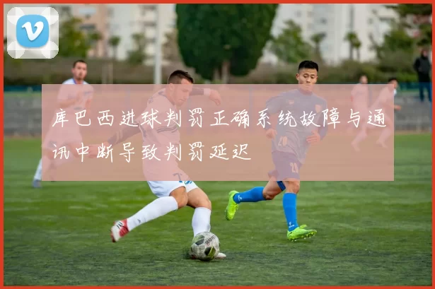 库巴西进球判罚正确系统故障与通讯中断导致判罚延迟