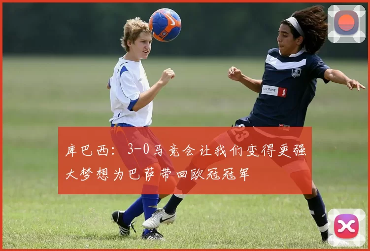 库巴西:3-0马竞会让我们变得更强大梦想为巴萨带回欧冠冠军
