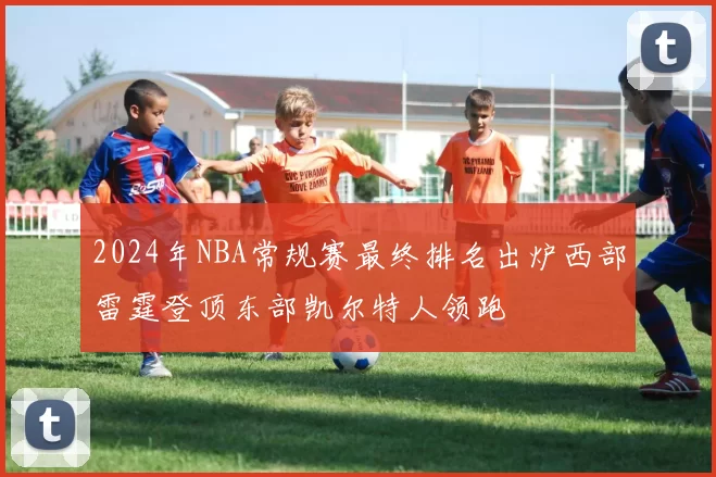 2024年NBA常规赛最终排名出炉西部雷霆登顶东部凯尔特人领跑