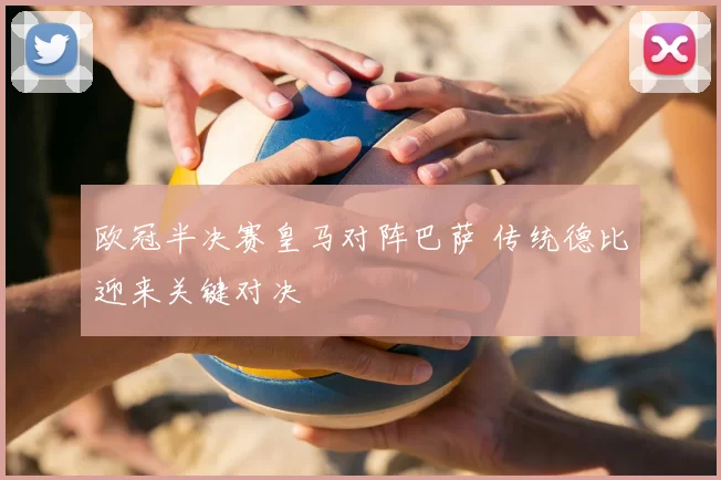 欧冠半决赛皇马对阵巴萨 传统德比迎来关键对决