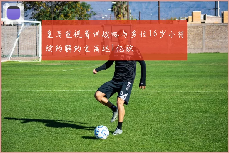 皇马重视青训战略与多位16岁小将续约解约金高达1亿欧