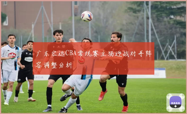 广东宏远CBA常规赛主场迎战对手阵容调整分析
