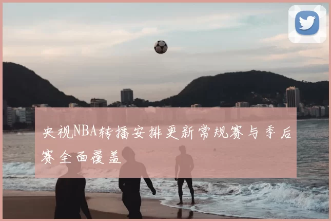 央视NBA转播安排更新常规赛与季后赛全面覆盖