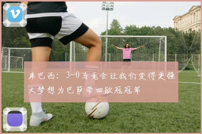 库巴西:3-0马竞会让我们变得更强大梦想为巴萨带回欧冠冠军