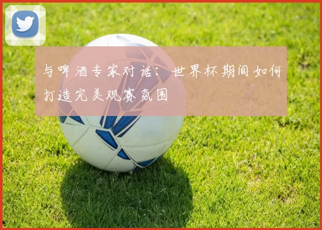 与啤酒专家对话：世界杯期间如何打造完美观赛氛围