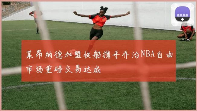 莱昂纳德加盟快船携手乔治NBA自由市场重磅交易达成