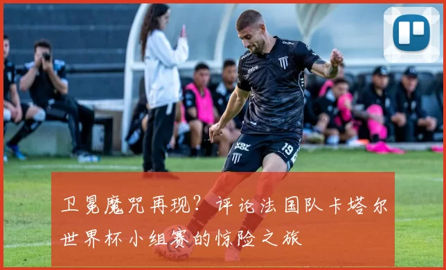 卫冕魔咒再现?评论法国队卡塔尔世界杯小组赛的惊险之旅