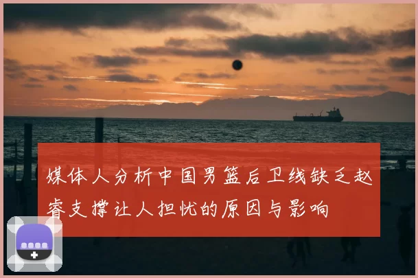 媒体人分析中国男篮后卫线缺乏赵睿支撑让人担忧的原因与影响