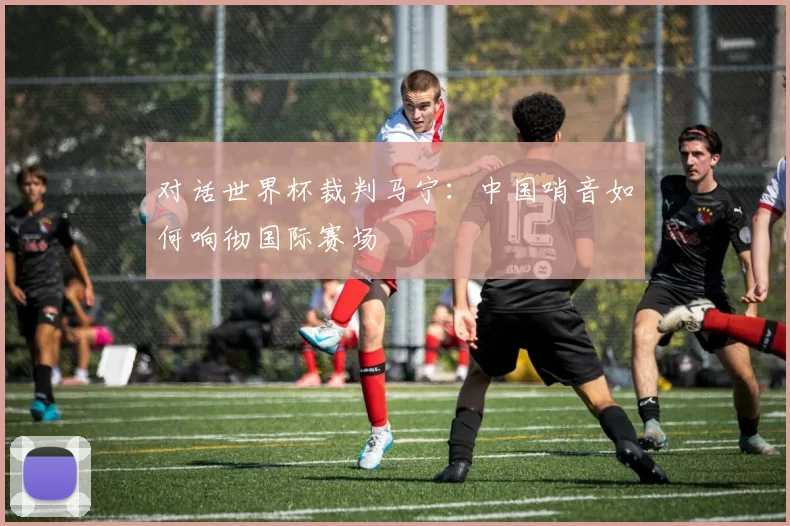 对话世界杯裁判马宁：中国哨音如何响彻国际赛场