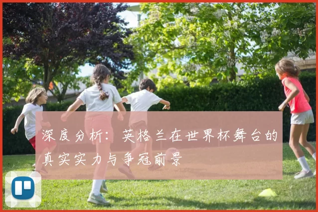 深度分析：英格兰在世界杯舞台的真实实力与争冠前景