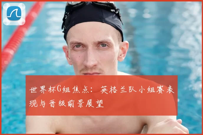 世界杯G组焦点:英格兰队小组赛表现与晋级前景展望
