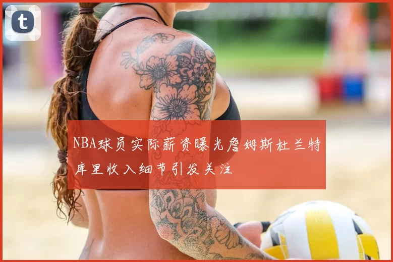 NBA球员实际薪资曝光詹姆斯杜兰特库里收入细节引发关注