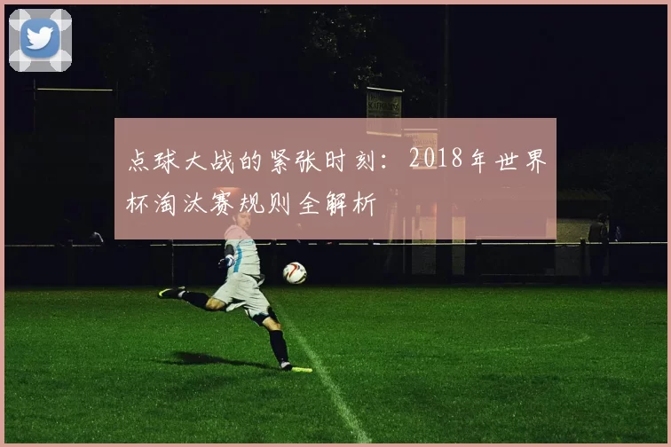 点球大战的紧张时刻:2018年世界杯淘汰赛规则全解析