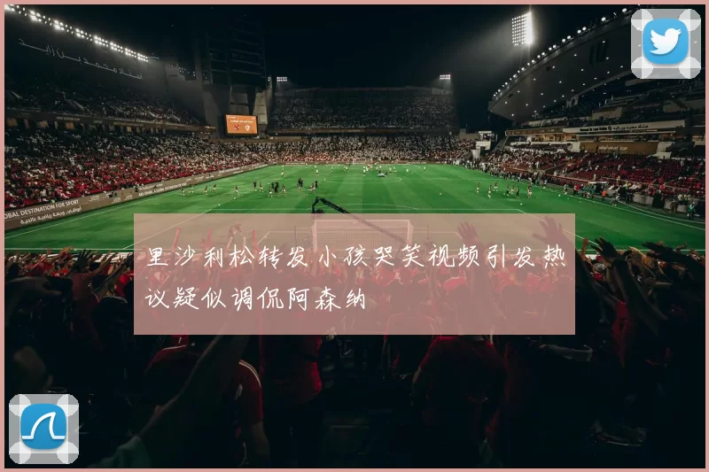里沙利松转发小孩哭笑视频引发热议疑似调侃阿森纳