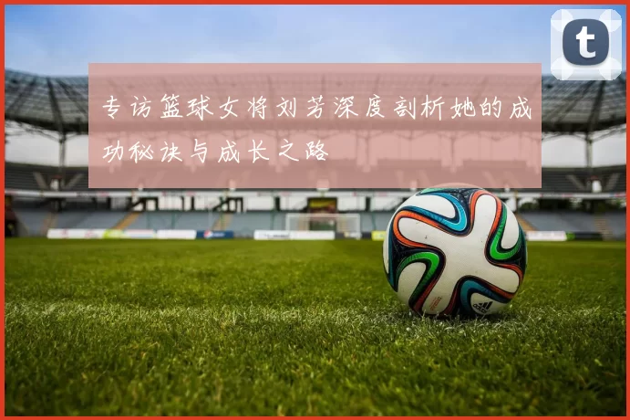 专访篮球女将刘芳深度剖析她的成功秘诀与成长之路