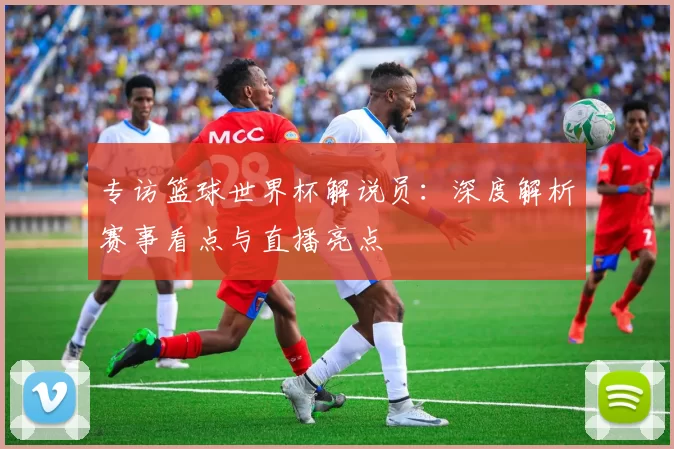 专访篮球世界杯解说员:深度解析赛事看点与直播亮点