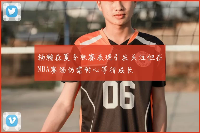 杨瀚森夏季联赛表现引发关注但在NBA赛场仍需耐心等待成长