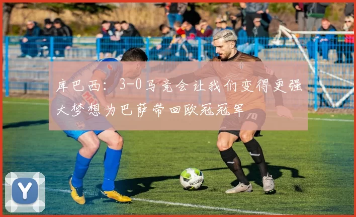 库巴西：3-0马竞会让我们变得更强大梦想为巴萨带回欧冠冠军