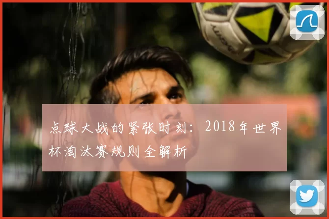 点球大战的紧张时刻:2018年世界杯淘汰赛规则全解析
