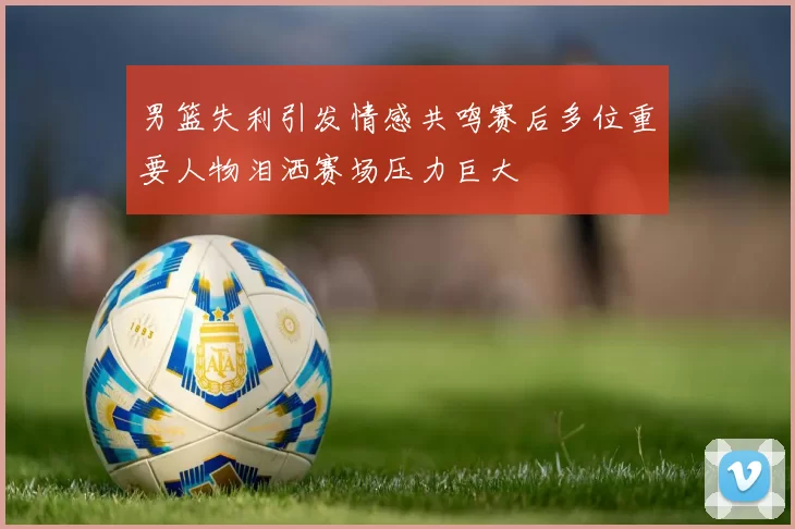 男篮失利引发情感共鸣赛后多位重要人物泪洒赛场压力巨大