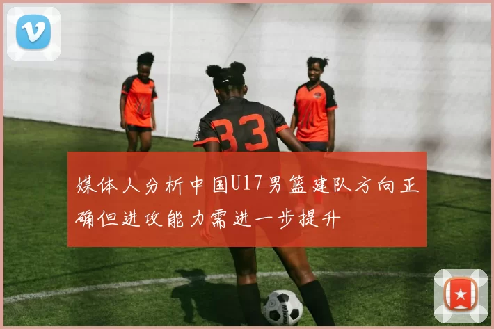 媒体人分析中国U17男篮建队方向正确但进攻能力需进一步提升