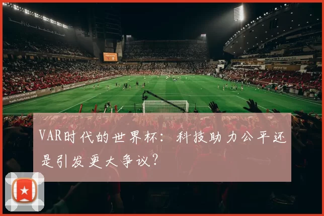 VAR时代的世界杯：科技助力公平还是引发更大争议？