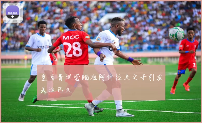 皇马青训营瞄准阿什拉夫之子引发关注已久