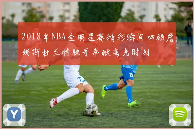 2018年NBA全明星赛精彩瞬间回顾詹姆斯杜兰特联手奉献高光时刻