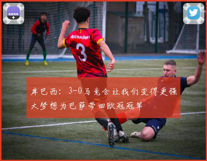 库巴西：3-0马竞会让我们变得更强大梦想为巴萨带回欧冠冠军