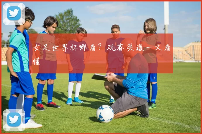 女足世界杯哪看?观赛渠道一文看懂