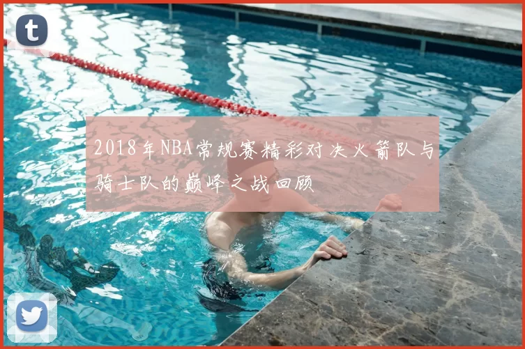 2018年NBA常规赛精彩对决火箭队与骑士队的巅峰之战回顾