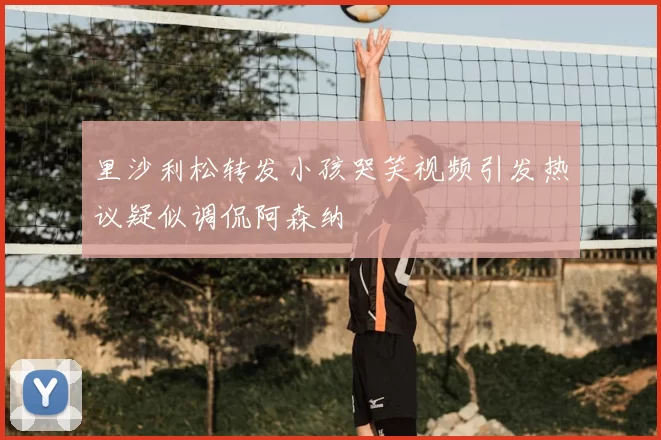 里沙利松转发小孩哭笑视频引发热议疑似调侃阿森纳